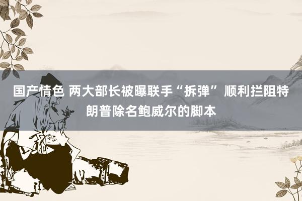 国产情色 两大部长被曝联手“拆弹” 顺利拦阻特朗普除名鲍威尔的脚本